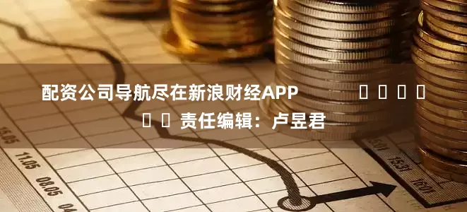 配资公司导航尽在新浪财经APP            						责任编辑：卢昱君