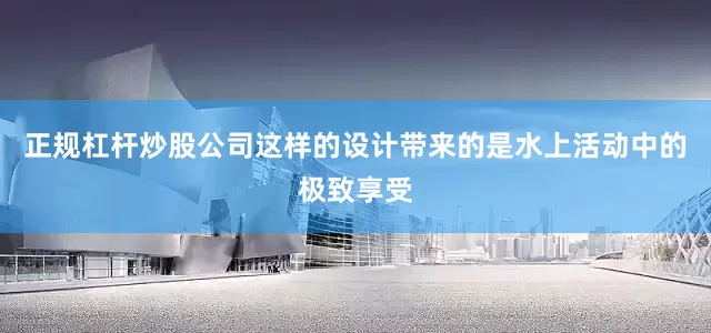 正规杠杆炒股公司这样的设计带来的是水上活动中的极致享受