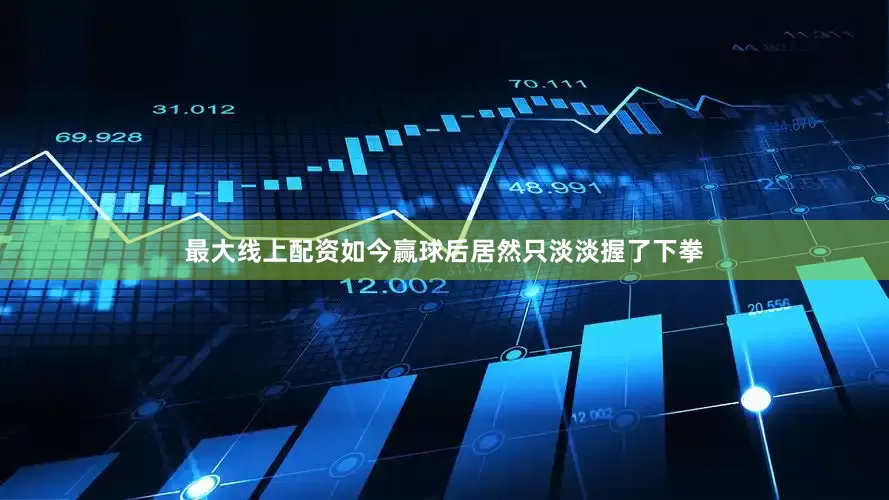 最大线上配资如今赢球后居然只淡淡握了下拳
