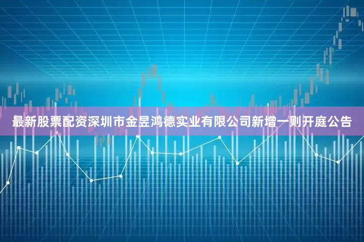 最新股票配资深圳市金昱鸿德实业有限公司新增一则开庭公告